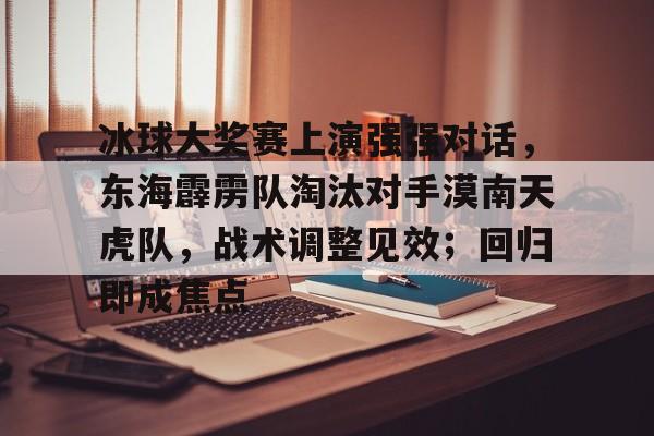 黑白体育-包含冰球大奖赛上演强强对话，东海霹雳队淘汰对手漠南天虎队，战术调整见效；回归即成焦点的词条